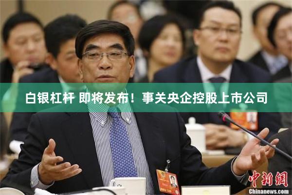 白银杠杆 即将发布！事关央企控股上市公司