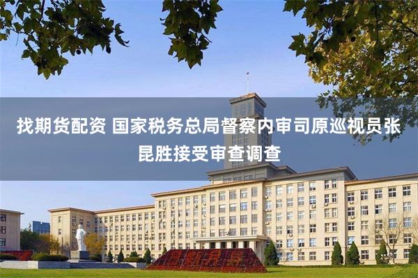 找期货配资 国家税务总局督察内审司原巡视员张昆胜接受审查调查