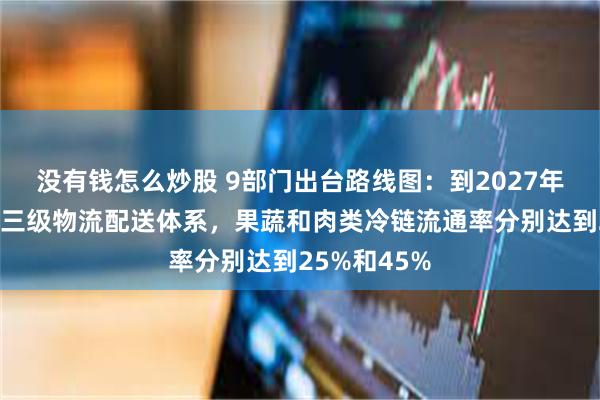 没有钱怎么炒股 9部门出台路线图：到2027年完善县乡村三级物流配送体系，果蔬和肉类冷链流通率分别达到25%和45%