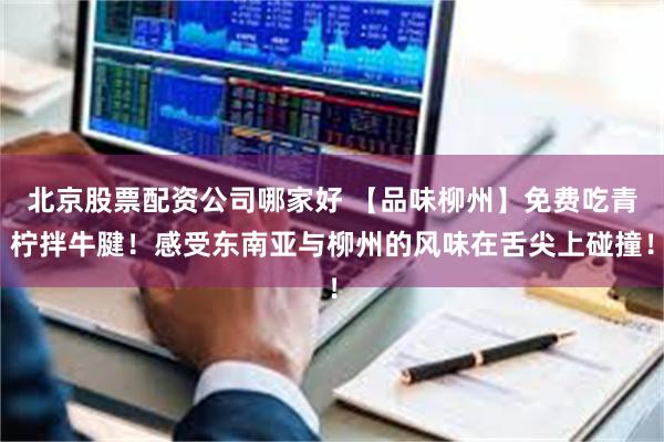 北京股票配资公司哪家好 【品味柳州】免费吃青柠拌牛腱！感受东南亚与柳州的风味在舌尖上碰撞！