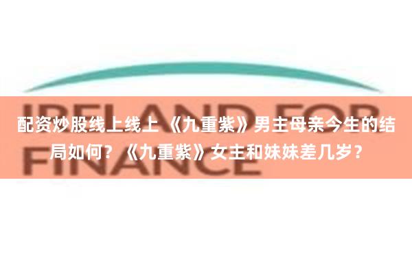 配资炒股线上线上 《九重紫》男主母亲今生的结局如何？《九重紫》女主和妹妹差几岁？