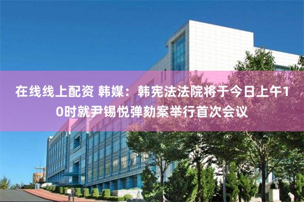 在线线上配资 韩媒：韩宪法法院将于今日上午10时就尹锡悦弹劾案举行首次会议