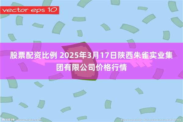 股票配资比例 2025年3月17日陕西朱雀实业集团有限公司价格行情