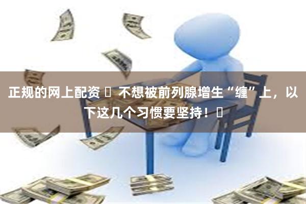 正规的网上配资 ‌不想被前列腺增生“缠”上，以下这几个习惯要坚持！‌