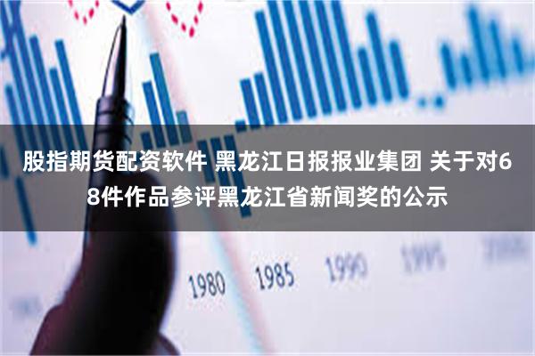 股指期货配资软件 黑龙江日报报业集团 关于对68件作品参评黑龙江省新闻奖的公示