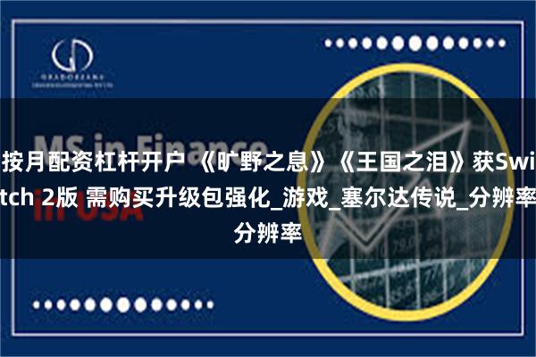 按月配资杠杆开户 《旷野之息》《王国之泪》获Switch 2版 需购买升级包强化_游戏_塞尔达传说_分辨率