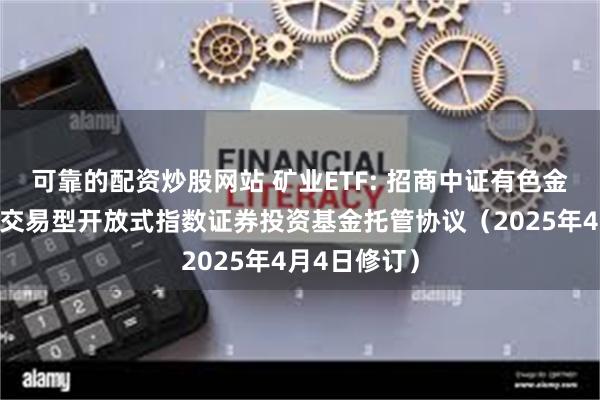 可靠的配资炒股网站 矿业ETF: 招商中证有色金属矿业主题交易型开放式指数证券投资基金托管协议（2025年4月4日修订）