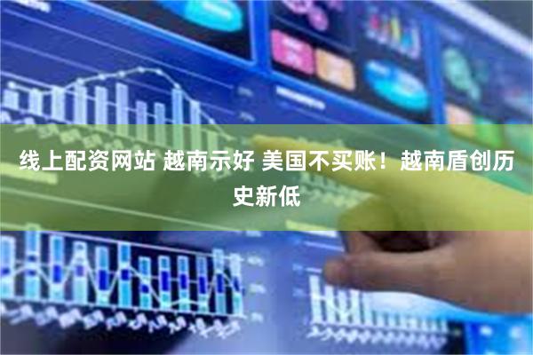 线上配资网站 越南示好 美国不买账！越南盾创历史新低