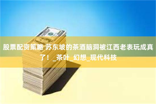 股票配资策略 苏东坡的茶酒脑洞被江西老表玩成真了！_茶叶_幻想_现代科技
