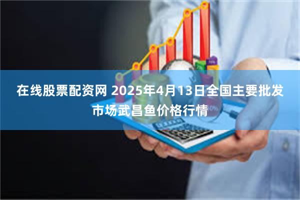 在线股票配资网 2025年4月13日全国主要批发市场武昌鱼价格行情