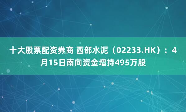 十大股票配资券商 西部水泥（02233.HK）：4月15日南向资金增持495万股