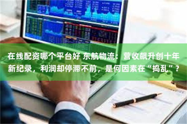 在线配资哪个平台好 东航物流：营收飙升创十年新纪录，利润却停滞不前，是何因素在“捣乱”？