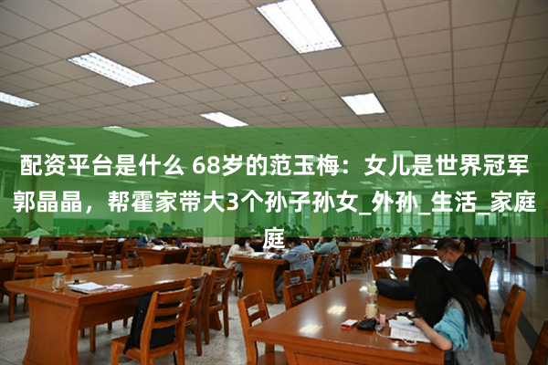 配资平台是什么 68岁的范玉梅：女儿是世界冠军郭晶晶，帮霍家带大3个孙子孙女_外孙_生活_家庭