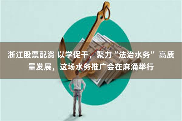 浙江股票配资 以学促干，聚力“法治水务” 高质量发展，这场水务推广会在麻涌举行