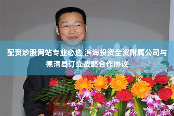 配资炒股网站专业必选 滨海投资全资附属公司与德清县订立战略合作协议
