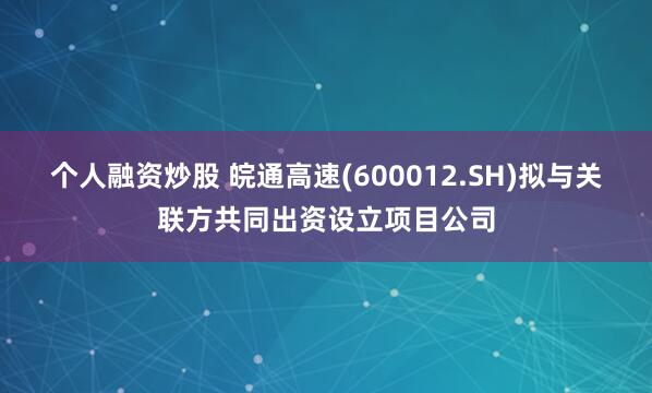 个人融资炒股 皖通高速(600012.SH)拟与关联方共同出资设立项目公司