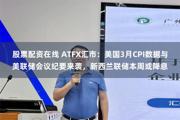 股票配资在线 ATFX汇市：美国3月CPI数据与美联储会议纪要来袭，新西兰联储本周或降息
