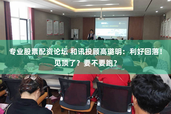 专业股票配资论坛 和讯投顾高璐明：利好回落！见顶了？要不要跑？