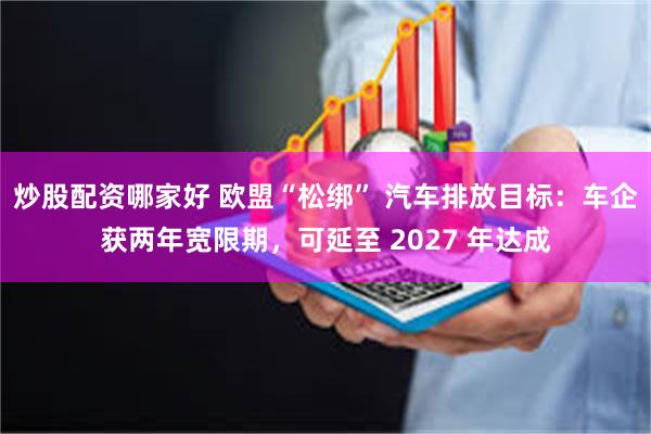 炒股配资哪家好 欧盟“松绑” 汽车排放目标：车企获两年宽限期，可延至 2027 年达成