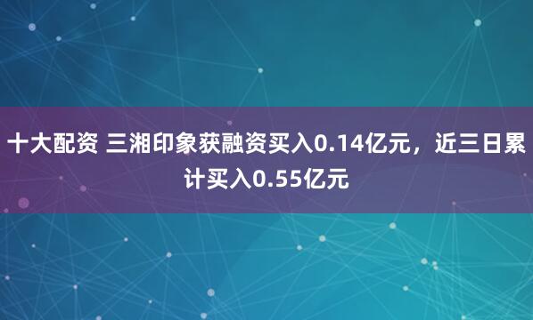 十大配资 三湘印象获融资买入0.14亿元，近三日累计买入0.55亿元