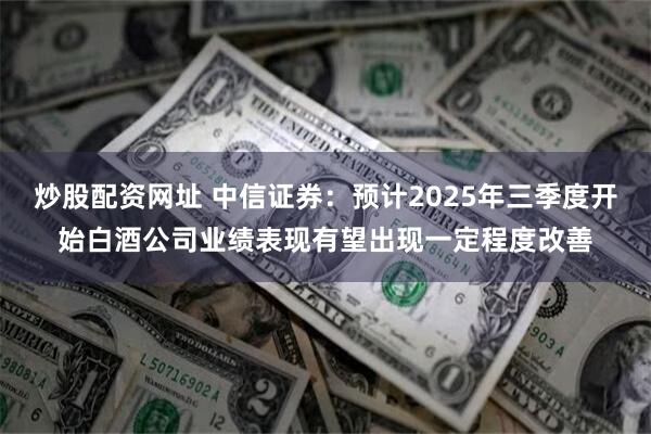 炒股配资网址 中信证券：预计2025年三季度开始白酒公司业绩表现有望出现一定程度改善