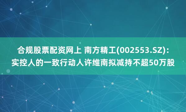 合规股票配资网上 南方精工(002553.SZ)：实控人的一致行动人许维南拟减持不超50万股
