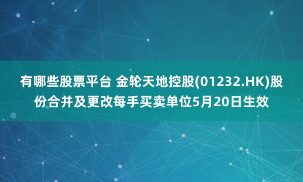 有哪些股票平台 金轮天地控股(01232.HK)股份合并及更改每手买卖单位5月20日生效