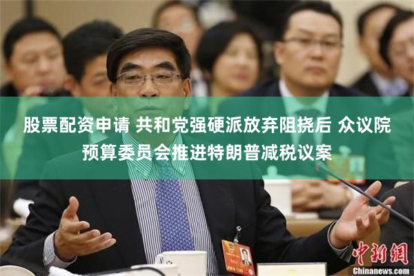 股票配资申请 共和党强硬派放弃阻挠后 众议院预算委员会推进特朗普减税议案