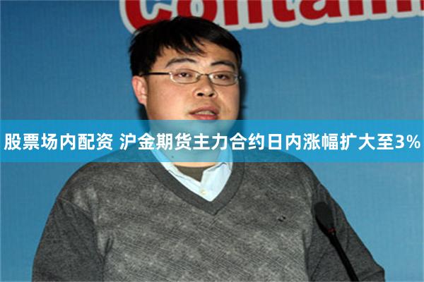 股票场内配资 沪金期货主力合约日内涨幅扩大至3%