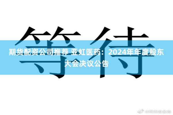 期货配资公司推荐 亚虹医药：2024年年度股东大会决议公告