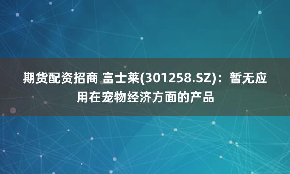 期货配资招商 富士莱(301258.SZ)：暂无应用在宠物经济方面的产品