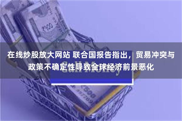 在线炒股放大网站 联合国报告指出，贸易冲突与政策不确定性导致全球经济前景恶化