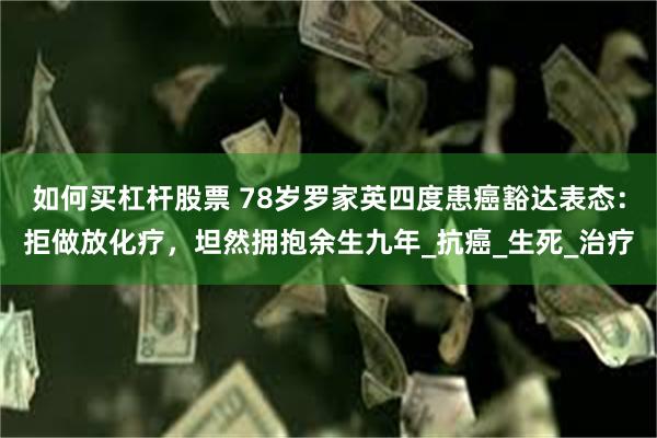 如何买杠杆股票 78岁罗家英四度患癌豁达表态：拒做放化疗，坦然拥抱余生九年_抗癌_生死_治疗