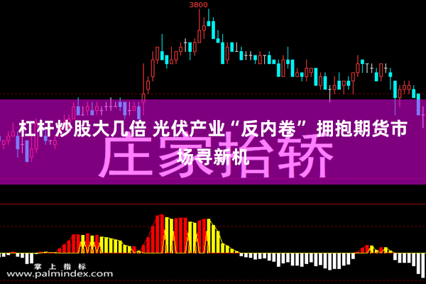 杠杆炒股大几倍 光伏产业“反内卷” 拥抱期货市场寻新机