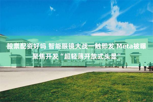 股票配资好吗 智能眼镜大战一触即发 Meta被曝聚焦开发“超轻薄开放式头显”
