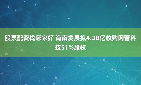 股票配资找哪家好 海南发展拟4.38亿收购网营科技51%股权