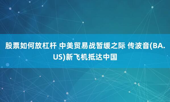 股票如何放杠杆 中美贸易战暂缓之际 传波音(BA.US)新飞机抵达中国