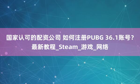 国家认可的配资公司 如何注册PUBG 36.1账号？最新教程_Steam_游戏_网络