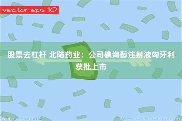 股票去杠杆 北陆药业：公司碘海醇注射液匈牙利获批上市