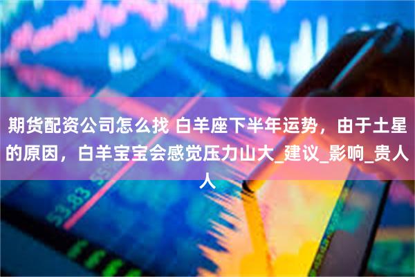 期货配资公司怎么找 白羊座下半年运势，由于土星的原因，白羊宝宝会感觉压力山大_建议_影响_贵人