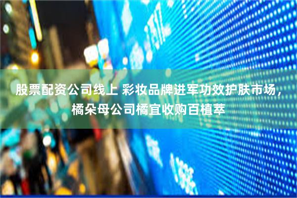 股票配资公司线上 彩妆品牌进军功效护肤市场，橘朵母公司橘宜收购百植萃