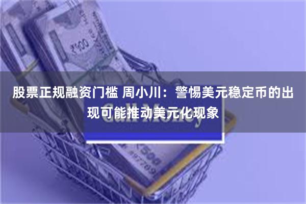 股票正规融资门槛 周小川：警惕美元稳定币的出现可能推动美元化现象