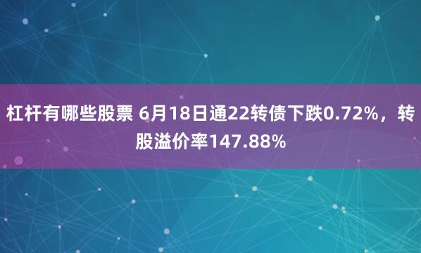 杠杆有哪些股票 6月18日通22转债下跌0.72%，转股溢价率147.88%