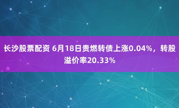 长沙股票配资 6月18日贵燃转债上涨0.04%，转股溢价率20.33%