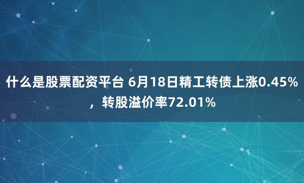 什么是股票配资平台 6月18日精工转债上涨0.45%，转股溢价率72.01%