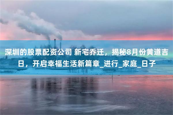 深圳的股票配资公司 新宅乔迁，揭秘8月份黄道吉日，开启幸福生活新篇章_进行_家庭_日子