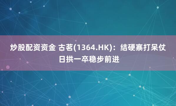 炒股配资资金 古茗(1364.HK)：结硬寨打呆仗 日拱一卒稳步前进