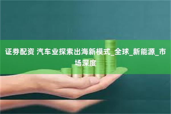 证劵配资 汽车业探索出海新模式_全球_新能源_市场深度