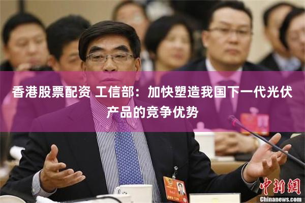香港股票配资 工信部：加快塑造我国下一代光伏产品的竞争优势