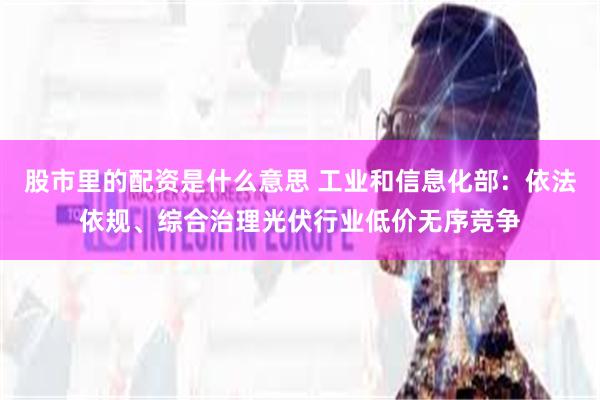 股市里的配资是什么意思 工业和信息化部：依法依规、综合治理光伏行业低价无序竞争
